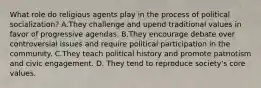 What role do religious agents play in the process of political socialization? A.They challenge and upend traditional values in favor of progressive agendas. B.They encourage debate over controversial issues and require political participation in the community. C.They teach political history and promote patriotism and civic engagement. D. They tend to reproduce society's core values.