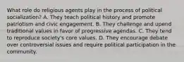 What role do religious agents play in the process of political socialization? A. They teach political history and promote patriotism and civic engagement. B. They challenge and upend traditional values in favor of progressive agendas. C. They tend to reproduce society's core values. D. They encourage debate over controversial issues and require political participation in the community.