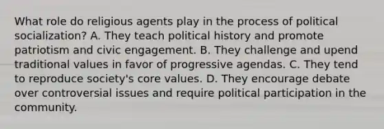 What role do religious agents play in the process of <a href='https://www.questionai.com/knowledge/kcddeKilOR-political-socialization' class='anchor-knowledge'>political socialization</a>? A. They teach political history and promote patriotism and civic engagement. B. They challenge and upend traditional values in favor of progressive agendas. C. They tend to reproduce society's core values. D. They encourage debate over controversial issues and require political participation in the community.