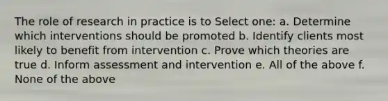 The role of research in practice is to Select one: a. Determine which interventions should be promoted b. Identify clients most likely to benefit from intervention c. Prove which theories are true d. Inform assessment and intervention e. All of the above f. None of the above