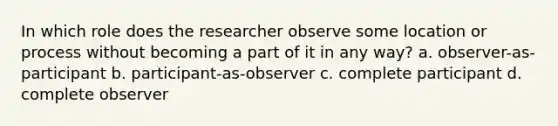 In which role does the researcher observe some location or process without becoming a part of it in any way? a. observer-as-participant b. participant-as-observer c. complete participant d. complete observer