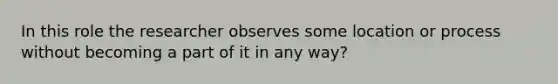 In this role the researcher observes some location or process without becoming a part of it in any way?