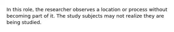 In this role, the researcher observes a location or process without becoming part of it. The study subjects may not realize they are being studied.