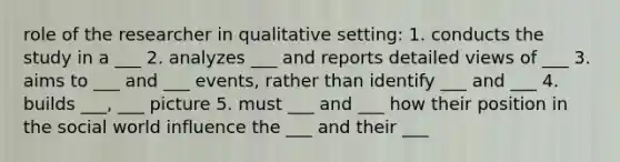 role of the researcher in qualitative setting: 1. conducts the study in a ___ 2. analyzes ___ and reports detailed views of ___ 3. aims to ___ and ___ events, rather than identify ___ and ___ 4. builds ___, ___ picture 5. must ___ and ___ how their position in the social world influence the ___ and their ___