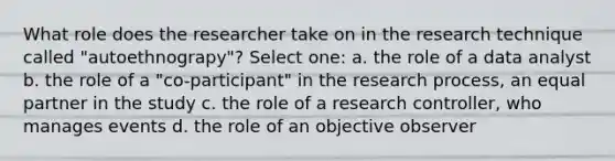 What role does the researcher take on in the research technique called "autoethnograpy"? Select one: a. the role of a data analyst b. the role of a "co-participant" in the research process, an equal partner in the study c. the role of a research controller, who manages events d. the role of an objective observer