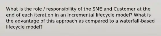 What is the role / responsibility of the SME and Customer at the end of each iteration in an incremental lifecycle model? What is the advantage of this approach as compared to a waterfall-based lifecycle model?