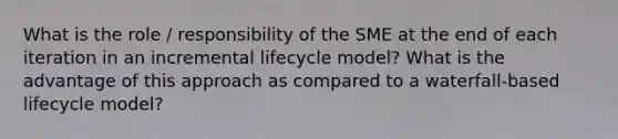 What is the role / responsibility of the SME at the end of each iteration in an incremental lifecycle model? What is the advantage of this approach as compared to a waterfall-based lifecycle model?