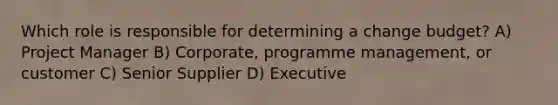 Which role is responsible for determining a change budget? A) Project Manager B) Corporate, programme management, or customer C) Senior Supplier D) Executive