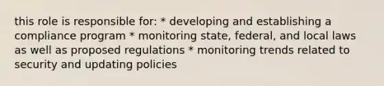 this role is responsible for: * developing and establishing a compliance program * monitoring state, federal, and local laws as well as proposed regulations * monitoring trends related to security and updating policies