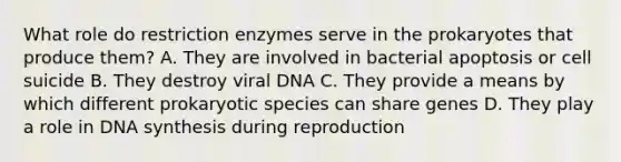 What role do restriction enzymes serve in the prokaryotes that produce them? A. They are involved in bacterial apoptosis or cell suicide B. They destroy viral DNA C. They provide a means by which different prokaryotic species can share genes D. They play a role in DNA synthesis during reproduction