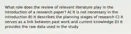 What role does the review of relevant literature play in the introduction of a research paper? A) It is not necessary in the introduction B) It describes the planning stages of research C) It serves as a link between past work and current knowledge D) It provides the raw data used in the study