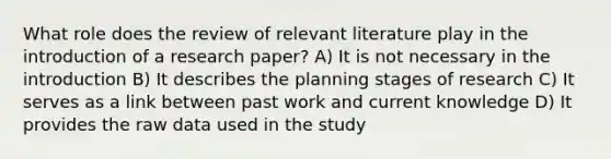 What role does the review of relevant literature play in the introduction of a research paper? A) It is not necessary in the introduction B) It describes the planning stages of research C) It serves as a link between past work and current knowledge D) It provides the raw data used in the study