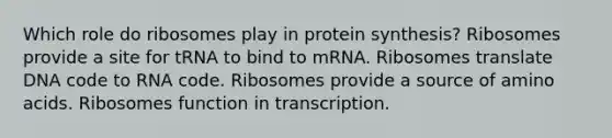 Which role do ribosomes play in protein synthesis? Ribosomes provide a site for tRNA to bind to mRNA. Ribosomes translate DNA code to RNA code. Ribosomes provide a source of amino acids. Ribosomes function in transcription.