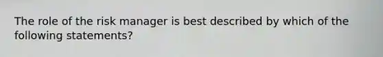 The role of the risk manager is best described by which of the following statements?