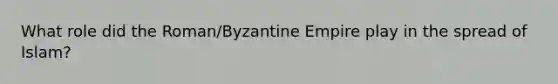 What role did the Roman/Byzantine Empire play in the spread of Islam?