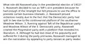 What role did Roosevelt play in the presidential election of 1912? 1. Roosevelt decided to run as Taft's vice president because he had enough of the limelight but felt pressure to use the office to promote certain business interests. 2. Roosevelt proved victorious mostly due to the fact that the Democratic party had split in two due to the controversial platform of the southerner Woodrow Wilson. 3. Running against Taft of the Republican party and Woodrow Wilson of the 3. Democratic party, Roosevelt created the Progressive party with a platform that revealed his liberalism. 4. Although he had lost most of his popularity and suffered for it during the party primaries, Roosevelt managed to win the nomination by appealing to party bosses as party leader.