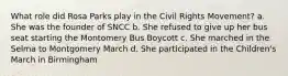 What role did Rosa Parks play in the Civil Rights Movement? a. She was the founder of SNCC b. She refused to give up her bus seat starting the Montomery Bus Boycott c. She marched in the Selma to Montgomery March d. She participated in the Children's March in Birmingham