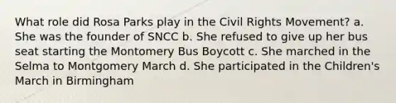 What role did Rosa Parks play in the Civil Rights Movement? a. She was the founder of SNCC b. She refused to give up her bus seat starting the Montomery Bus Boycott c. She marched in the Selma to Montgomery March d. She participated in the Children's March in Birmingham