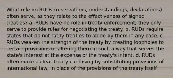 What role do RUDs (reservations, understandings, declarations) often serve, as they relate to the effectiveness of signed treaties? a. RUDs have no role in treaty enforcement; they only serve to provide rules for negotiating the treaty. b. RUDs require states that do not ratify treaties to abide by them in any case. c. RUDs weaken the strength of the treaty by creating loopholes to certain provisions or altering them in such a way that serves the state's interest at the expense of the treaty's intent. d. RUDs often make a clear treaty confusing by substituting provisions of international law, in place of the provisions of the treaty itself.