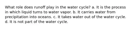 What role does runoff play in the water cycle? a. It is the process in which liquid turns to water vapor. b. It carries water from precipitation into oceans. c. It takes water out of the water cycle. d. It is not part of the water cycle.