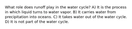 What role does runoff play in the water cycle? A) It is the process in which liquid turns to water vapor. B) It carries water from precipitation into oceans. C) It takes water out of the water cycle. D) It is not part of the water cycle.