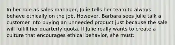 In her role as sales manager, Julie tells her team to always behave ethically on the job. However, Barbara sees Julie talk a customer into buying an unneeded product just because the sale will fulfill her quarterly quota. If Julie really wants to create a culture that encourages ethical behavior, she must: