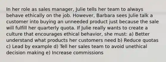 ​In her role as sales manager, Julie tells her team to always behave ethically on the job. However, Barbara sees Julie talk a customer into buying an unneeded product just because the sale will fulfill her quarterly quota. If Julie really wants to create a culture that encourages ethical behavior, she must: a) ​Better understand what products her customers need b) ​Reduce quotas c) ​Lead by example d) ​Tell her sales team to avoid unethical decision making e) ​Increase commissions