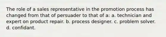 The role of a sales representative in the promotion process has changed from that of persuader to that of a: a. technician and expert on product repair. b. process designer. c. problem solver. d. confidant.