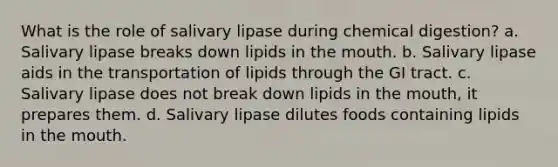 What is the role of salivary lipase during chemical digestion? a. Salivary lipase breaks down lipids in the mouth. b. Salivary lipase aids in the transportation of lipids through the GI tract. c. Salivary lipase does not break down lipids in the mouth, it prepares them. d. Salivary lipase dilutes foods containing lipids in the mouth.