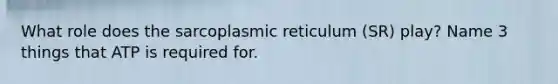 What role does the sarcoplasmic reticulum (SR) play? Name 3 things that ATP is required for.