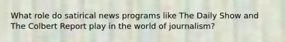 What role do satirical news programs like The Daily Show and The Colbert Report play in the world of journalism?