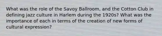 What was the role of the Savoy Ballroom, and the Cotton Club in defining jazz culture in Harlem during the 1920s? What was the importance of each in terms of the creation of new forms of cultural expression?