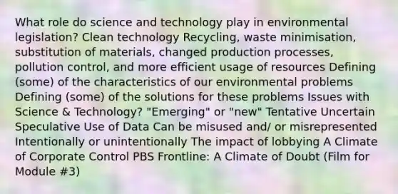 What role do science and technology play in environmental legislation? Clean technology Recycling, waste minimisation, substitution of materials, changed production processes, pollution control, and more efficient usage of resources Defining (some) of the characteristics of our environmental problems Defining (some) of the solutions for these problems Issues with Science & Technology? "Emerging" or "new" Tentative Uncertain Speculative Use of Data Can be misused and/ or misrepresented Intentionally or unintentionally The impact of lobbying A Climate of Corporate Control PBS Frontline: A Climate of Doubt (Film for Module #3)