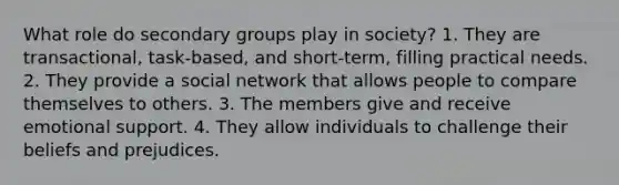 What role do secondary groups play in society? 1. They are transactional, task-based, and short-term, filling practical needs. 2. They provide a social network that allows people to compare themselves to others. 3. The members give and receive emotional support. 4. They allow individuals to challenge their beliefs and prejudices.