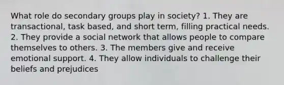 What role do secondary groups play in society? 1. They are transactional, task based, and short term, filling practical needs. 2. They provide a social network that allows people to compare themselves to others. 3. The members give and receive emotional support. 4. They allow individuals to challenge their beliefs and prejudices