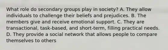 What role do secondary groups play in society? A. They allow individuals to challenge their beliefs and prejudices. B. The members give and receive emotional support. C. They are transactional, task-based, and short-term, filling practical needs. D. They provide a social network that allows people to compare themselves to others