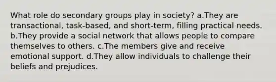 What role do secondary groups play in society? a.They are transactional, task-based, and short-term, filling practical needs. b.They provide a social network that allows people to compare themselves to others. c.The members give and receive emotional support. d.They allow individuals to challenge their beliefs and prejudices.