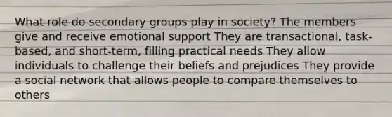 What role do secondary groups play in society? The members give and receive emotional support They are transactional, task-based, and short-term, filling practical needs They allow individuals to challenge their beliefs and prejudices They provide a social network that allows people to compare themselves to others