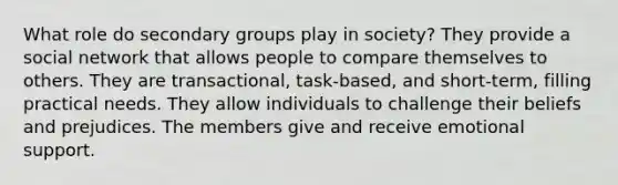 What role do secondary groups play in society? They provide a social network that allows people to compare themselves to others. They are transactional, task-based, and short-term, filling practical needs. They allow individuals to challenge their beliefs and prejudices. The members give and receive emotional support.