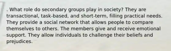 . What role do secondary groups play in society? They are transactional, task-based, and short-term, filling practical needs. They provide a social network that allows people to compare themselves to others. The members give and receive emotional support. They allow individuals to challenge their beliefs and prejudices.