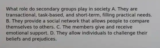 What role do secondary groups play in society A. They are transactional, task-based, and short-term, filling practical needs. B. They provide a social network that allows people to compare themselves to others. C. The members give and receive emotional support. D. They allow individuals to challenge their beliefs and prejudices.