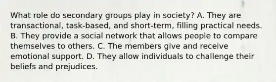 What role do secondary groups play in society? A. They are transactional, task-based, and short-term, filling practical needs. B. They provide a social network that allows people to compare themselves to others. C. The members give and receive emotional support. D. They allow individuals to challenge their beliefs and prejudices.