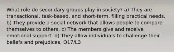 What role do secondary groups play in society? a) They are transactional, task-based, and short-term, filling practical needs. b) They provide a social network that allows people to compare themselves to others. c) The members give and receive emotional support. d) They allow individuals to challenge their beliefs and prejudices. Q17/L3