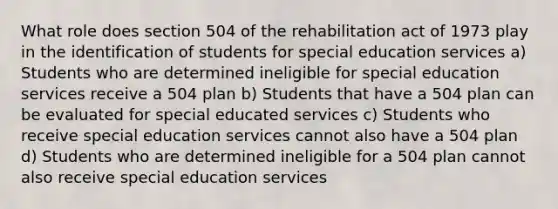 What role does section 504 of the rehabilitation act of 1973 play in the identification of students for special education services a) Students who are determined ineligible for special education services receive a 504 plan b) Students that have a 504 plan can be evaluated for special educated services c) Students who receive special education services cannot also have a 504 plan d) Students who are determined ineligible for a 504 plan cannot also receive special education services