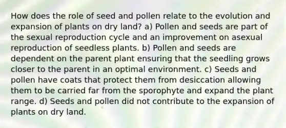 How does the role of seed and pollen relate to the evolution and expansion of plants on dry land? a) Pollen and seeds are part of the sexual reproduction cycle and an improvement on asexual reproduction of seedless plants. b) Pollen and seeds are dependent on the parent plant ensuring that the seedling grows closer to the parent in an optimal environment. c) Seeds and pollen have coats that protect them from desiccation allowing them to be carried far from the sporophyte and expand the plant range. d) Seeds and pollen did not contribute to the expansion of plants on dry land.