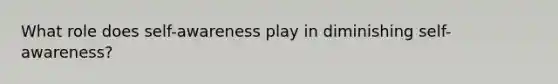 What role does self-awareness play in diminishing self-awareness?