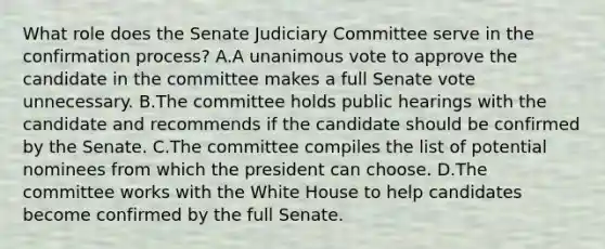 What role does the Senate Judiciary Committee serve in the confirmation process? A.A unanimous vote to approve the candidate in the committee makes a full Senate vote unnecessary. B.The committee holds public hearings with the candidate and recommends if the candidate should be confirmed by the Senate. C.The committee compiles the list of potential nominees from which the president can choose. D.The committee works with the White House to help candidates become confirmed by the full Senate.