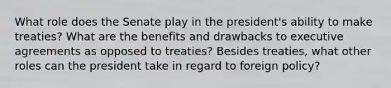 What role does the Senate play in the president's ability to make treaties? What are the benefits and drawbacks to executive agreements as opposed to treaties? Besides treaties, what other roles can the president take in regard to foreign policy?