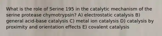 What is the role of Serine 195 in the catalytic mechanism of the serine protease chymotrypsin? A) electrostatic catalysis B) general acid-base catalysis C) metal ion catalysis D) catalysis by proximity and orientation effects E) covalent catalysis