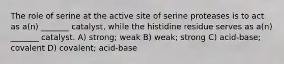 The role of serine at the active site of serine proteases is to act as a(n) _______ catalyst, while the histidine residue serves as a(n) _______ catalyst. A) strong; weak B) weak; strong C) acid-base; covalent D) covalent; acid-base